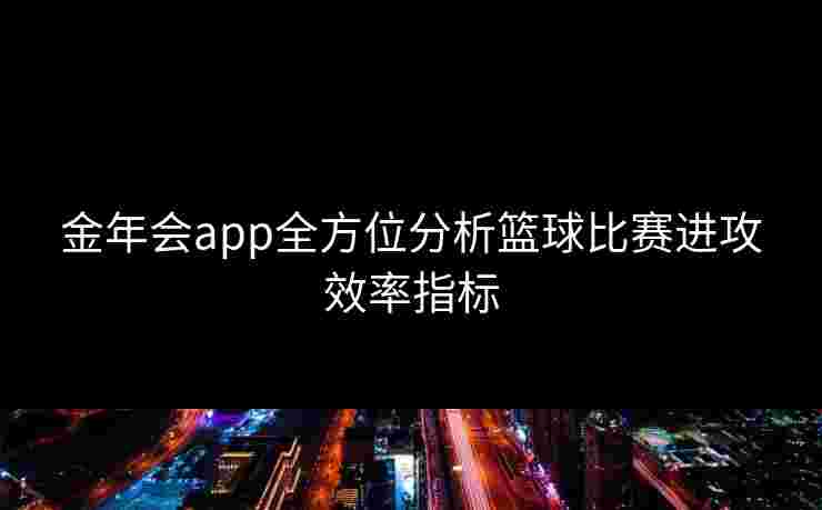 金年会app全方位分析篮球比赛进攻效率指标