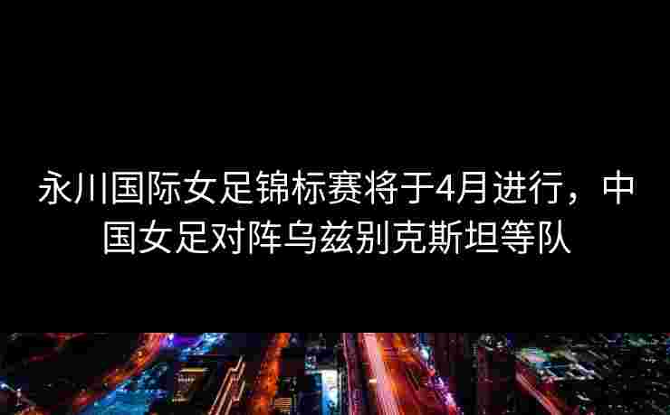 永川国际女足锦标赛将于4月进行，中国女足对阵乌兹别克斯坦等队