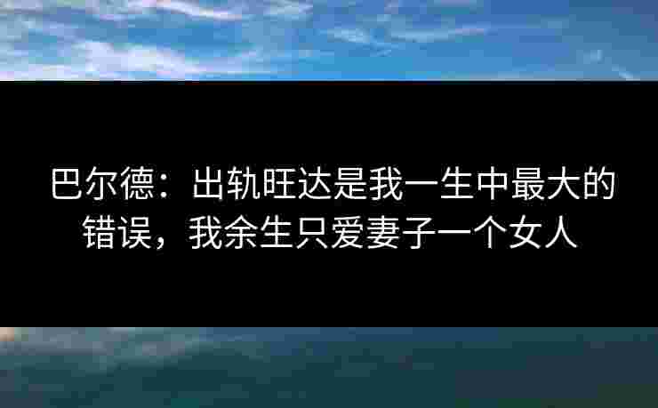 巴尔德:出轨旺达是我一生中最大的错误,我余生只爱妻子一个女人 巴尔德:出轨旺达是我一生中最大的错误,我余生只爱妻子一个女人