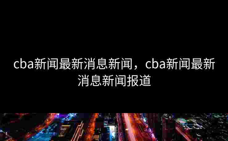 cba新闻最新消息新闻,cba新闻最新消息新闻报道 cba新闻最新消息新闻,cba新闻最新消息新闻报道