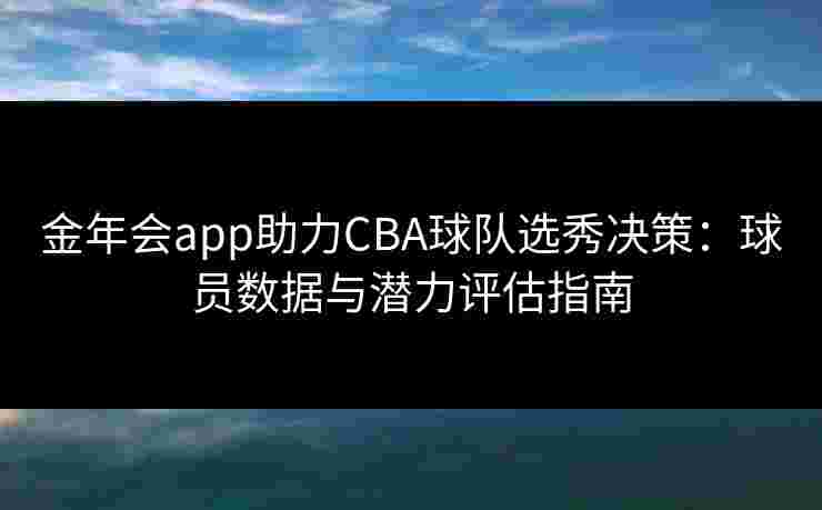 金年会app助力CBA球队选秀决策:球员数据与潜力评估指南 金年会app助力CBA球队选秀决策:球员数据与潜力评估指南