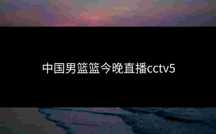 中国男篮篮今晚直播cctv5 中国男篮篮今晚直播cctv5
