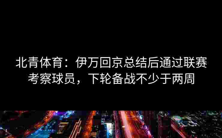 北青体育:伊万回京总结后通过联赛考察球员,下轮备战不少于两周 北青体育:伊万回京总结后通过联赛考察球员,下轮备战不少于两周