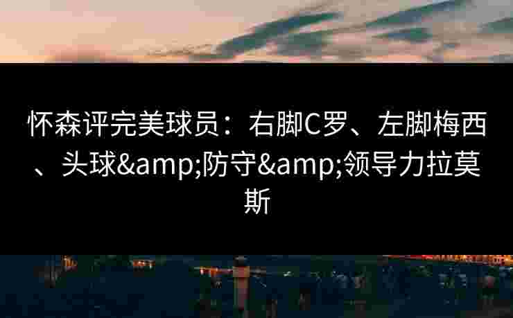 怀森评完美球员:右脚C罗、左脚梅西、头球&防守&领导力拉莫斯 怀森评完美球员:右脚C罗、左脚梅西、头球&防守&领导力拉莫斯