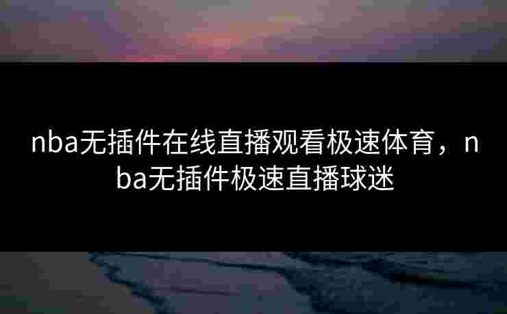 nba无插件在线直播观看极速体育,nba无插件极速直播球迷 nba无插件在线直播观看极速体育,nba无插件极速直播球迷