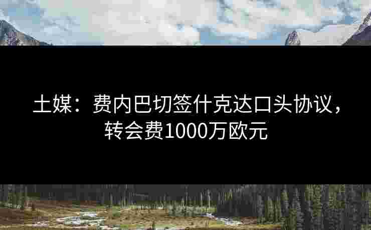 土媒：费内巴切签什克达口头协议，转会费1000万欧元